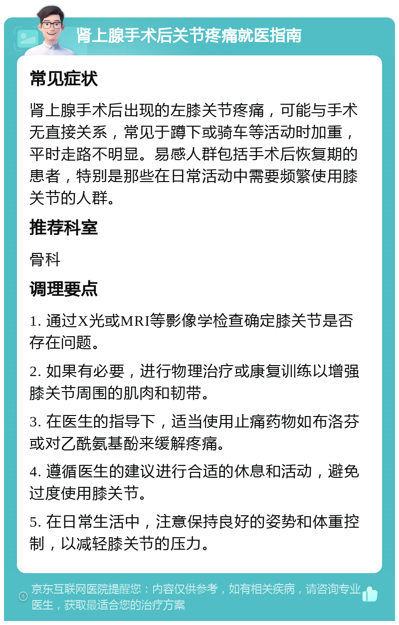 肾上腺手术后关节疼痛就医指南 常见症状 肾上腺手术后出现的左膝关节疼痛，可能与手术无直接关系，常见于蹲下或骑车等活动时加重，平时走路不明显。易感人群包括手术后恢复期的患者，特别是那些在日常活动中需要频繁使用膝关节的人群。 推荐科室 骨科 调理要点 1. 通过X光或MRI等影像学检查确定膝关节是否存在问题。 2. 如果有必要，进行物理治疗或康复训练以增强膝关节周围的肌肉和韧带。 3. 在医生的指导下，适当使用止痛药物如布洛芬或对乙酰氨基酚来缓解疼痛。 4. 遵循医生的建议进行合适的休息和活动，避免过度使用膝关节。 5. 在日常生活中，注意保持良好的姿势和体重控制，以减轻膝关节的压力。