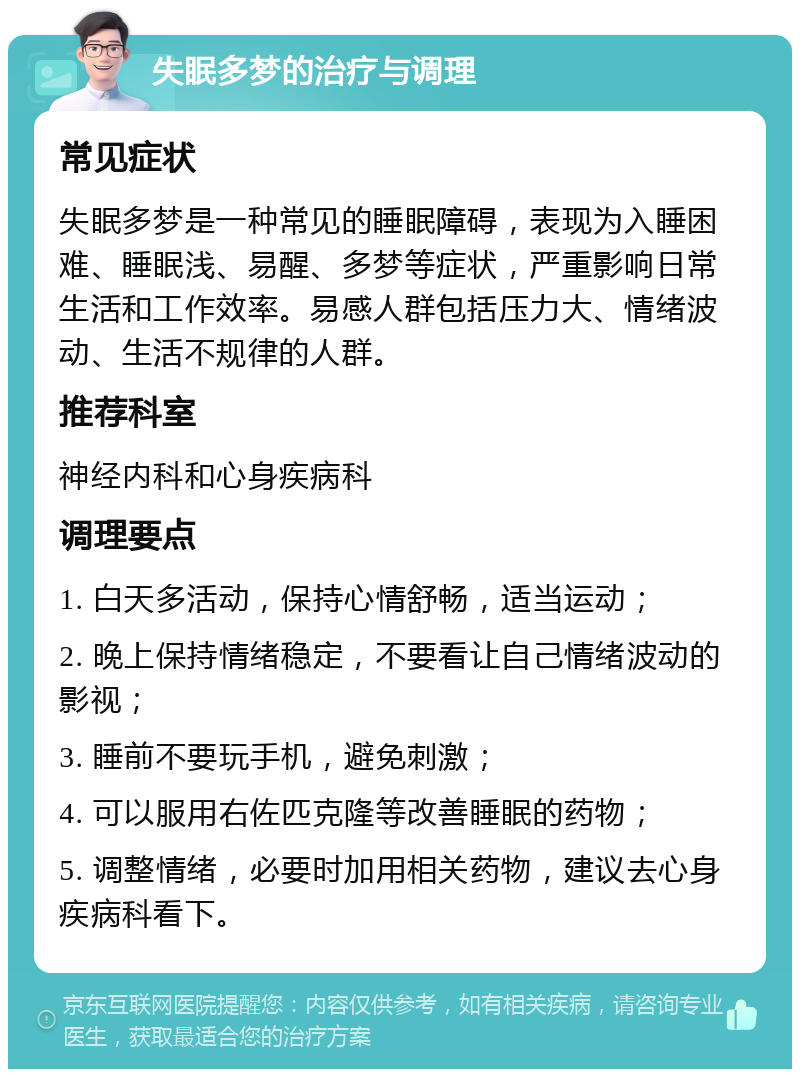 失眠多梦的治疗与调理 常见症状 失眠多梦是一种常见的睡眠障碍，表现为入睡困难、睡眠浅、易醒、多梦等症状，严重影响日常生活和工作效率。易感人群包括压力大、情绪波动、生活不规律的人群。 推荐科室 神经内科和心身疾病科 调理要点 1. 白天多活动，保持心情舒畅，适当运动； 2. 晚上保持情绪稳定，不要看让自己情绪波动的影视； 3. 睡前不要玩手机，避免刺激； 4. 可以服用右佐匹克隆等改善睡眠的药物； 5. 调整情绪，必要时加用相关药物，建议去心身疾病科看下。