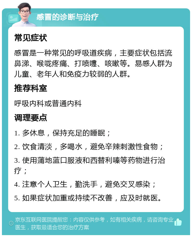 感冒的诊断与治疗 常见症状 感冒是一种常见的呼吸道疾病，主要症状包括流鼻涕、喉咙疼痛、打喷嚏、咳嗽等。易感人群为儿童、老年人和免疫力较弱的人群。 推荐科室 呼吸内科或普通内科 调理要点 1. 多休息，保持充足的睡眠； 2. 饮食清淡，多喝水，避免辛辣刺激性食物； 3. 使用蒲地蓝口服液和西替利嗪等药物进行治疗； 4. 注意个人卫生，勤洗手，避免交叉感染； 5. 如果症状加重或持续不改善，应及时就医。