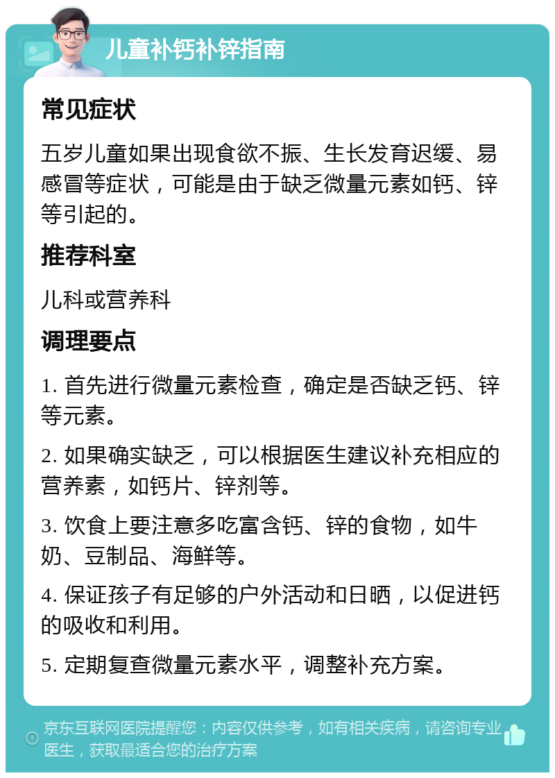 儿童补钙补锌指南 常见症状 五岁儿童如果出现食欲不振、生长发育迟缓、易感冒等症状，可能是由于缺乏微量元素如钙、锌等引起的。 推荐科室 儿科或营养科 调理要点 1. 首先进行微量元素检查，确定是否缺乏钙、锌等元素。 2. 如果确实缺乏，可以根据医生建议补充相应的营养素，如钙片、锌剂等。 3. 饮食上要注意多吃富含钙、锌的食物，如牛奶、豆制品、海鲜等。 4. 保证孩子有足够的户外活动和日晒，以促进钙的吸收和利用。 5. 定期复查微量元素水平，调整补充方案。