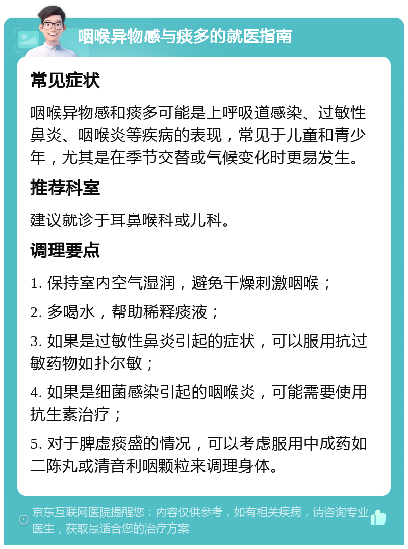 咽喉异物感与痰多的就医指南 常见症状 咽喉异物感和痰多可能是上呼吸道感染、过敏性鼻炎、咽喉炎等疾病的表现，常见于儿童和青少年，尤其是在季节交替或气候变化时更易发生。 推荐科室 建议就诊于耳鼻喉科或儿科。 调理要点 1. 保持室内空气湿润，避免干燥刺激咽喉； 2. 多喝水，帮助稀释痰液； 3. 如果是过敏性鼻炎引起的症状，可以服用抗过敏药物如扑尔敏； 4. 如果是细菌感染引起的咽喉炎，可能需要使用抗生素治疗； 5. 对于脾虚痰盛的情况，可以考虑服用中成药如二陈丸或清音利咽颗粒来调理身体。