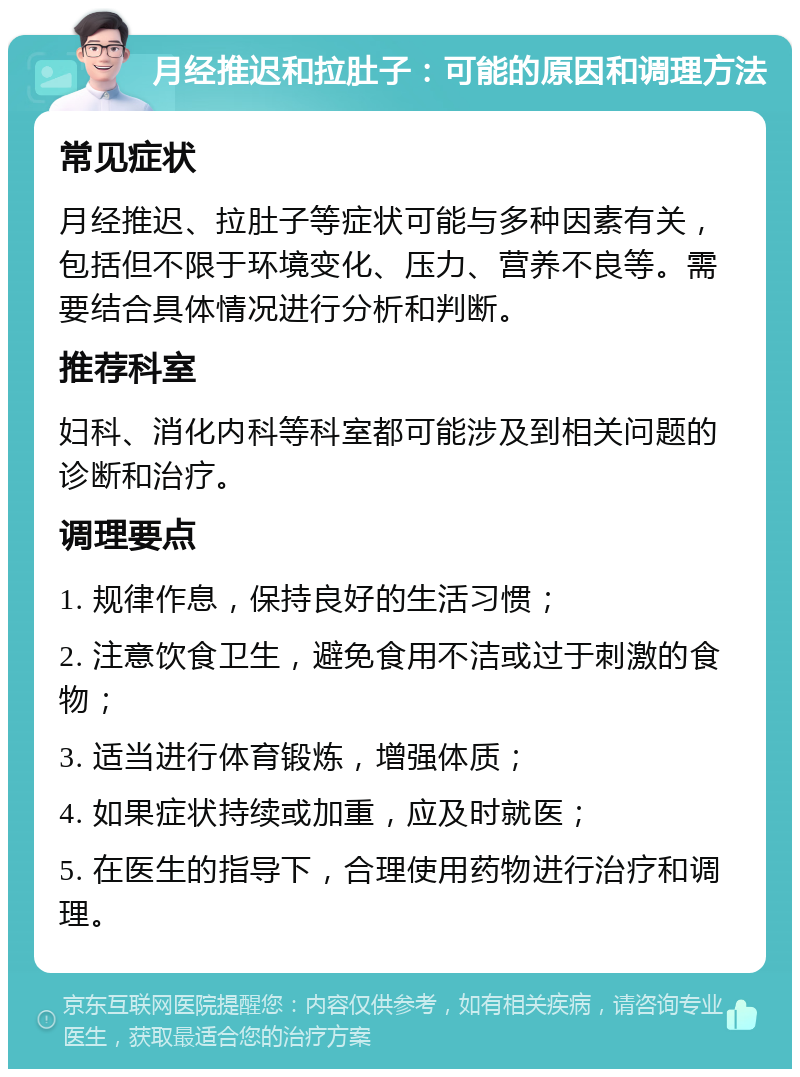 月经推迟和拉肚子：可能的原因和调理方法 常见症状 月经推迟、拉肚子等症状可能与多种因素有关，包括但不限于环境变化、压力、营养不良等。需要结合具体情况进行分析和判断。 推荐科室 妇科、消化内科等科室都可能涉及到相关问题的诊断和治疗。 调理要点 1. 规律作息，保持良好的生活习惯； 2. 注意饮食卫生，避免食用不洁或过于刺激的食物； 3. 适当进行体育锻炼，增强体质； 4. 如果症状持续或加重，应及时就医； 5. 在医生的指导下，合理使用药物进行治疗和调理。