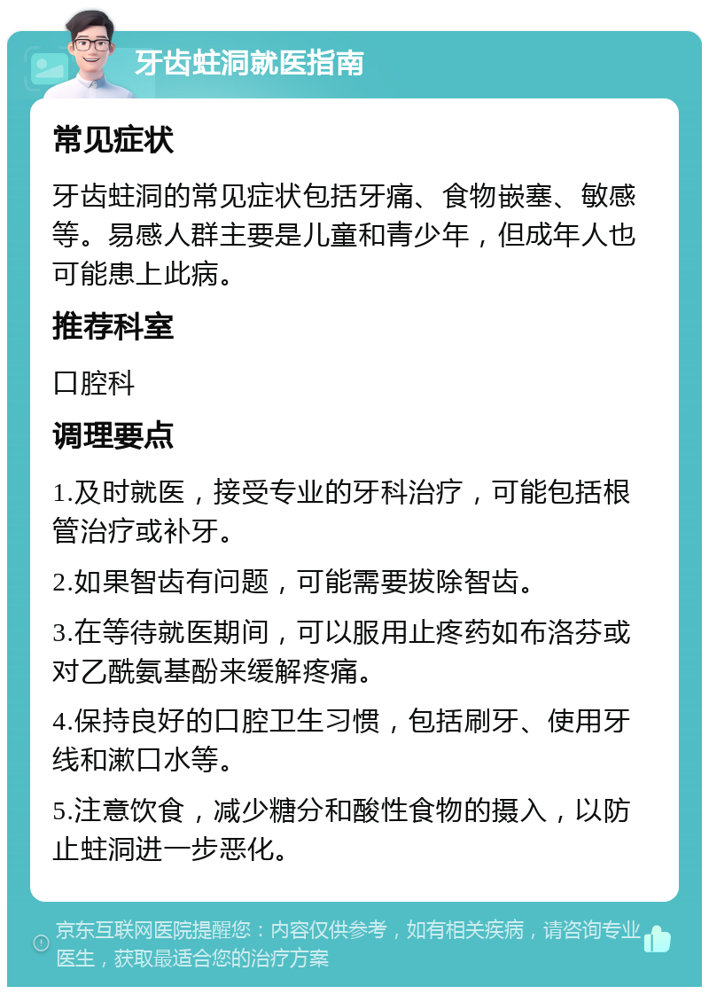 牙齿蛀洞就医指南 常见症状 牙齿蛀洞的常见症状包括牙痛、食物嵌塞、敏感等。易感人群主要是儿童和青少年，但成年人也可能患上此病。 推荐科室 口腔科 调理要点 1.及时就医，接受专业的牙科治疗，可能包括根管治疗或补牙。 2.如果智齿有问题，可能需要拔除智齿。 3.在等待就医期间，可以服用止疼药如布洛芬或对乙酰氨基酚来缓解疼痛。 4.保持良好的口腔卫生习惯，包括刷牙、使用牙线和漱口水等。 5.注意饮食，减少糖分和酸性食物的摄入，以防止蛀洞进一步恶化。