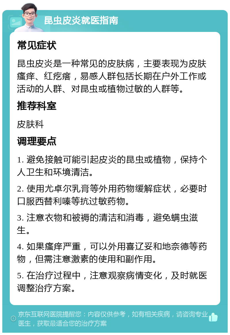 昆虫皮炎就医指南 常见症状 昆虫皮炎是一种常见的皮肤病，主要表现为皮肤瘙痒、红疙瘩，易感人群包括长期在户外工作或活动的人群、对昆虫或植物过敏的人群等。 推荐科室 皮肤科 调理要点 1. 避免接触可能引起皮炎的昆虫或植物，保持个人卫生和环境清洁。 2. 使用尤卓尔乳膏等外用药物缓解症状，必要时口服西替利嗪等抗过敏药物。 3. 注意衣物和被褥的清洁和消毒，避免螨虫滋生。 4. 如果瘙痒严重，可以外用喜辽妥和地奈德等药物，但需注意激素的使用和副作用。 5. 在治疗过程中，注意观察病情变化，及时就医调整治疗方案。