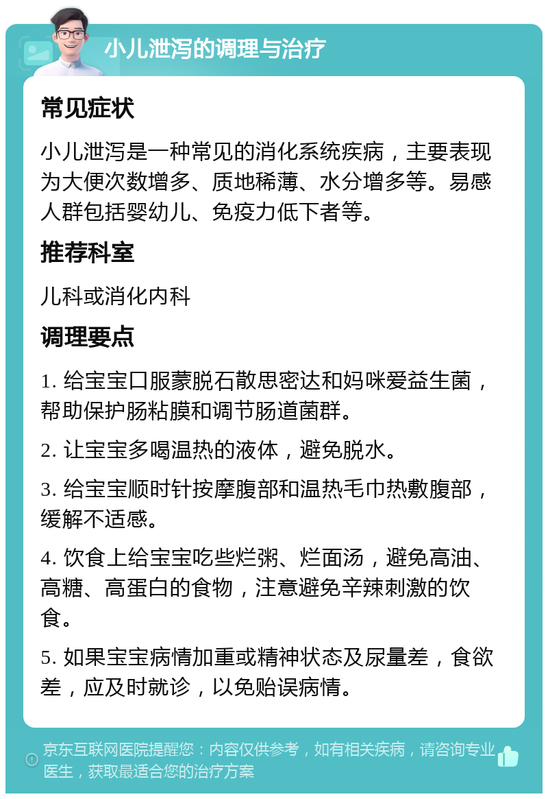 小儿泄泻的调理与治疗 常见症状 小儿泄泻是一种常见的消化系统疾病，主要表现为大便次数增多、质地稀薄、水分增多等。易感人群包括婴幼儿、免疫力低下者等。 推荐科室 儿科或消化内科 调理要点 1. 给宝宝口服蒙脱石散思密达和妈咪爱益生菌，帮助保护肠粘膜和调节肠道菌群。 2. 让宝宝多喝温热的液体，避免脱水。 3. 给宝宝顺时针按摩腹部和温热毛巾热敷腹部，缓解不适感。 4. 饮食上给宝宝吃些烂粥、烂面汤，避免高油、高糖、高蛋白的食物，注意避免辛辣刺激的饮食。 5. 如果宝宝病情加重或精神状态及尿量差，食欲差，应及时就诊，以免贻误病情。