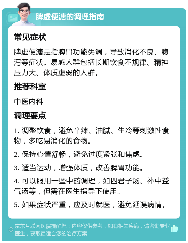 脾虚便溏的调理指南 常见症状 脾虚便溏是指脾胃功能失调，导致消化不良、腹泻等症状。易感人群包括长期饮食不规律、精神压力大、体质虚弱的人群。 推荐科室 中医内科 调理要点 1. 调整饮食，避免辛辣、油腻、生冷等刺激性食物，多吃易消化的食物。 2. 保持心情舒畅，避免过度紧张和焦虑。 3. 适当运动，增强体质，改善脾胃功能。 4. 可以服用一些中药调理，如四君子汤、补中益气汤等，但需在医生指导下使用。 5. 如果症状严重，应及时就医，避免延误病情。