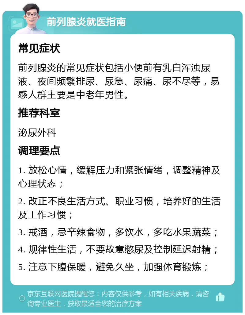 前列腺炎就医指南 常见症状 前列腺炎的常见症状包括小便前有乳白浑浊尿液、夜间频繁排尿、尿急、尿痛、尿不尽等，易感人群主要是中老年男性。 推荐科室 泌尿外科 调理要点 1. 放松心情，缓解压力和紧张情绪，调整精神及心理状态； 2. 改正不良生活方式、职业习惯，培养好的生活及工作习惯； 3. 戒酒，忌辛辣食物，多饮水，多吃水果蔬菜； 4. 规律性生活，不要故意憋尿及控制延迟射精； 5. 注意下腹保暖，避免久坐，加强体育锻炼；