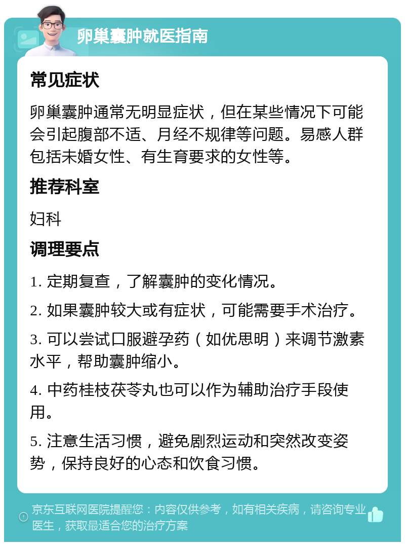 卵巢囊肿就医指南 常见症状 卵巢囊肿通常无明显症状，但在某些情况下可能会引起腹部不适、月经不规律等问题。易感人群包括未婚女性、有生育要求的女性等。 推荐科室 妇科 调理要点 1. 定期复查，了解囊肿的变化情况。 2. 如果囊肿较大或有症状，可能需要手术治疗。 3. 可以尝试口服避孕药（如优思明）来调节激素水平，帮助囊肿缩小。 4. 中药桂枝茯苓丸也可以作为辅助治疗手段使用。 5. 注意生活习惯，避免剧烈运动和突然改变姿势，保持良好的心态和饮食习惯。