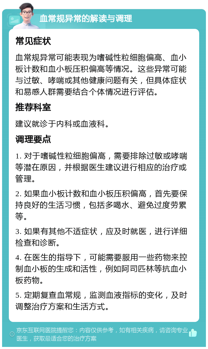 血常规异常的解读与调理 常见症状 血常规异常可能表现为嗜碱性粒细胞偏高、血小板计数和血小板压积偏高等情况。这些异常可能与过敏、哮喘或其他健康问题有关，但具体症状和易感人群需要结合个体情况进行评估。 推荐科室 建议就诊于内科或血液科。 调理要点 1. 对于嗜碱性粒细胞偏高，需要排除过敏或哮喘等潜在原因，并根据医生建议进行相应的治疗或管理。 2. 如果血小板计数和血小板压积偏高，首先要保持良好的生活习惯，包括多喝水、避免过度劳累等。 3. 如果有其他不适症状，应及时就医，进行详细检查和诊断。 4. 在医生的指导下，可能需要服用一些药物来控制血小板的生成和活性，例如阿司匹林等抗血小板药物。 5. 定期复查血常规，监测血液指标的变化，及时调整治疗方案和生活方式。