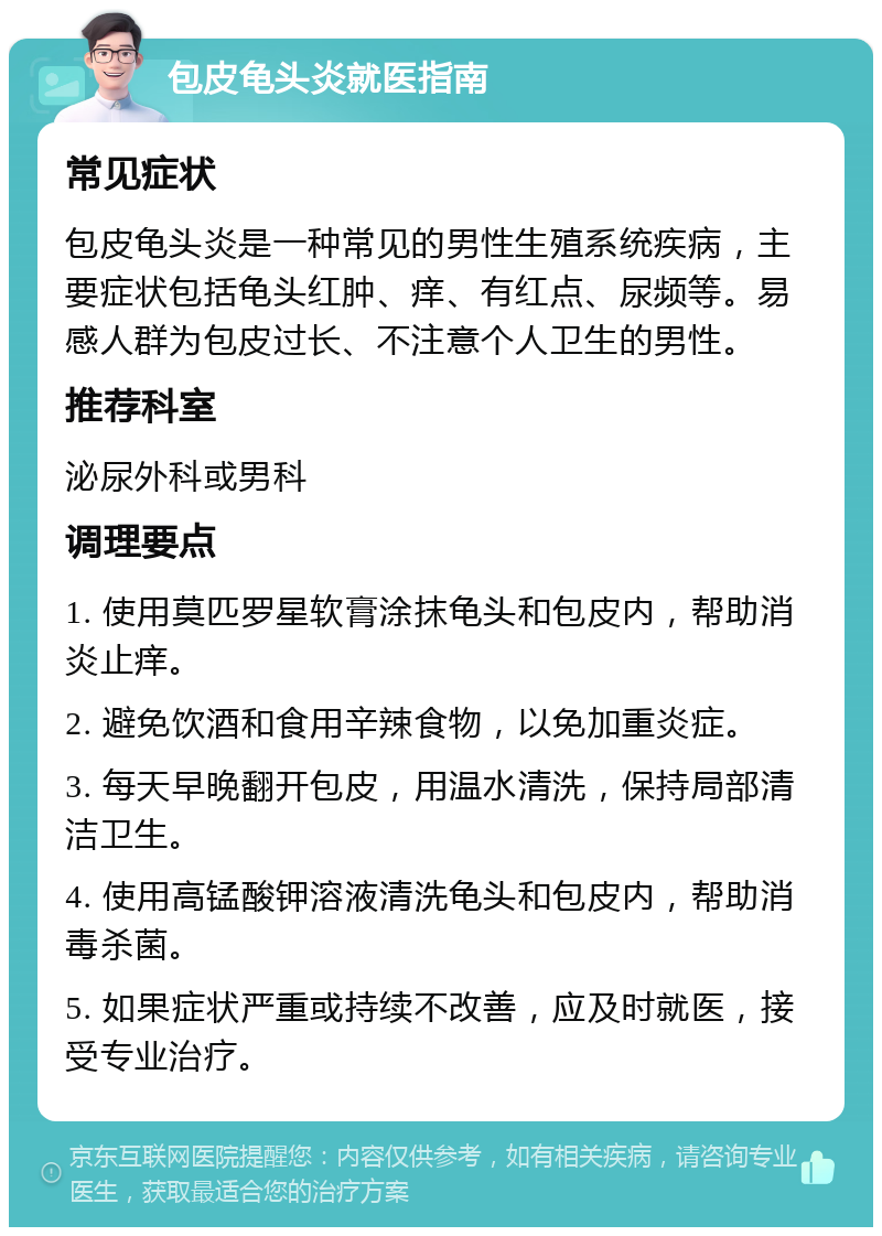 包皮龟头炎就医指南 常见症状 包皮龟头炎是一种常见的男性生殖系统疾病，主要症状包括龟头红肿、痒、有红点、尿频等。易感人群为包皮过长、不注意个人卫生的男性。 推荐科室 泌尿外科或男科 调理要点 1. 使用莫匹罗星软膏涂抹龟头和包皮内，帮助消炎止痒。 2. 避免饮酒和食用辛辣食物，以免加重炎症。 3. 每天早晚翻开包皮，用温水清洗，保持局部清洁卫生。 4. 使用高锰酸钾溶液清洗龟头和包皮内，帮助消毒杀菌。 5. 如果症状严重或持续不改善，应及时就医，接受专业治疗。