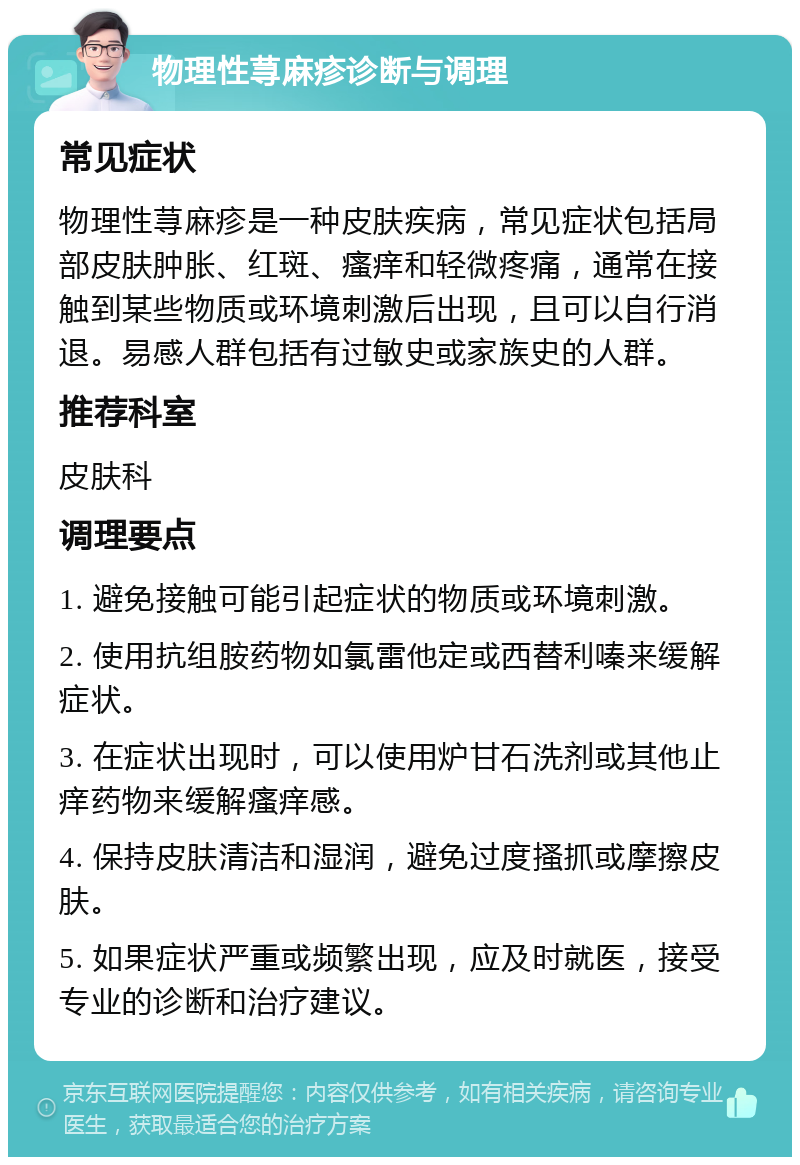 物理性荨麻疹诊断与调理 常见症状 物理性荨麻疹是一种皮肤疾病，常见症状包括局部皮肤肿胀、红斑、瘙痒和轻微疼痛，通常在接触到某些物质或环境刺激后出现，且可以自行消退。易感人群包括有过敏史或家族史的人群。 推荐科室 皮肤科 调理要点 1. 避免接触可能引起症状的物质或环境刺激。 2. 使用抗组胺药物如氯雷他定或西替利嗪来缓解症状。 3. 在症状出现时，可以使用炉甘石洗剂或其他止痒药物来缓解瘙痒感。 4. 保持皮肤清洁和湿润，避免过度搔抓或摩擦皮肤。 5. 如果症状严重或频繁出现，应及时就医，接受专业的诊断和治疗建议。