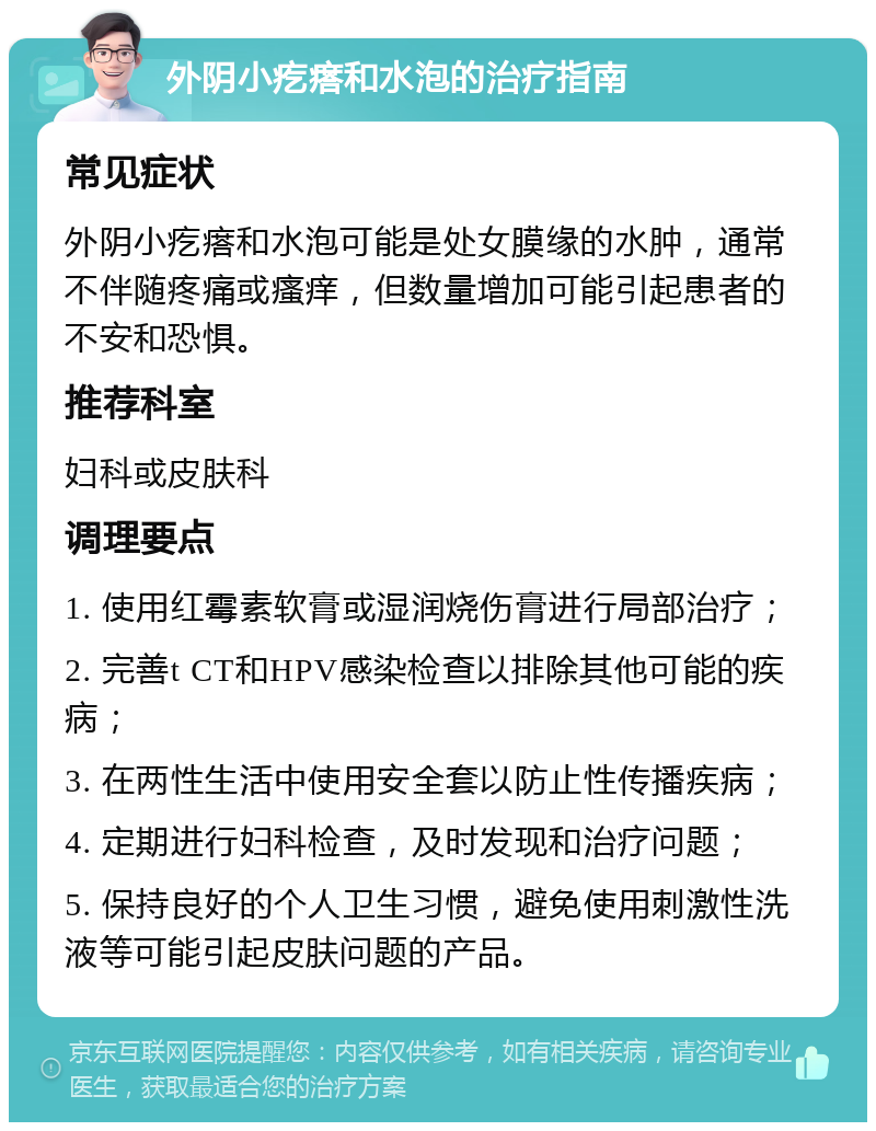 外阴小疙瘩和水泡的治疗指南 常见症状 外阴小疙瘩和水泡可能是处女膜缘的水肿，通常不伴随疼痛或瘙痒，但数量增加可能引起患者的不安和恐惧。 推荐科室 妇科或皮肤科 调理要点 1. 使用红霉素软膏或湿润烧伤膏进行局部治疗； 2. 完善t CT和HPV感染检查以排除其他可能的疾病； 3. 在两性生活中使用安全套以防止性传播疾病； 4. 定期进行妇科检查，及时发现和治疗问题； 5. 保持良好的个人卫生习惯，避免使用刺激性洗液等可能引起皮肤问题的产品。