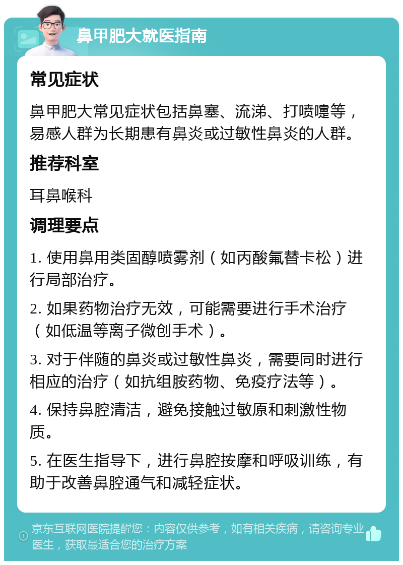 鼻甲肥大就医指南 常见症状 鼻甲肥大常见症状包括鼻塞、流涕、打喷嚏等，易感人群为长期患有鼻炎或过敏性鼻炎的人群。 推荐科室 耳鼻喉科 调理要点 1. 使用鼻用类固醇喷雾剂（如丙酸氟替卡松）进行局部治疗。 2. 如果药物治疗无效，可能需要进行手术治疗（如低温等离子微创手术）。 3. 对于伴随的鼻炎或过敏性鼻炎，需要同时进行相应的治疗（如抗组胺药物、免疫疗法等）。 4. 保持鼻腔清洁，避免接触过敏原和刺激性物质。 5. 在医生指导下，进行鼻腔按摩和呼吸训练，有助于改善鼻腔通气和减轻症状。