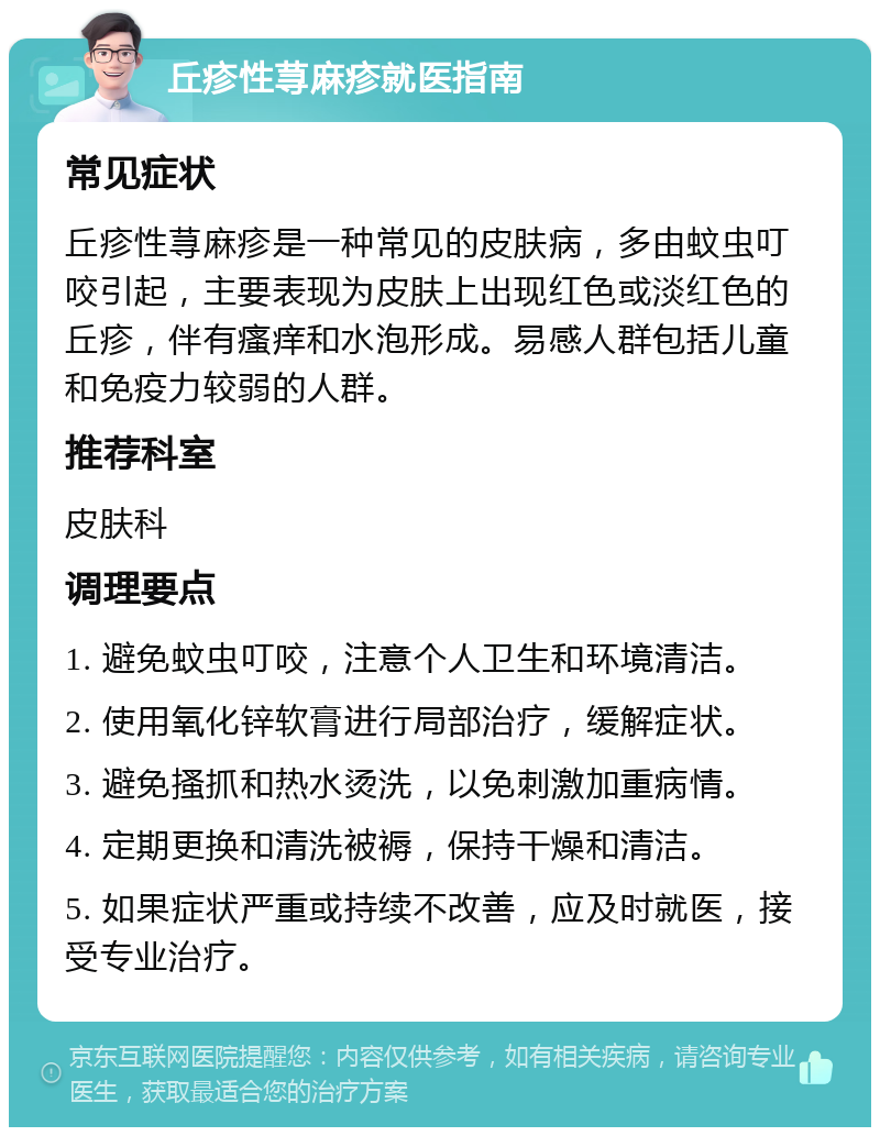 丘疹性荨麻疹就医指南 常见症状 丘疹性荨麻疹是一种常见的皮肤病，多由蚊虫叮咬引起，主要表现为皮肤上出现红色或淡红色的丘疹，伴有瘙痒和水泡形成。易感人群包括儿童和免疫力较弱的人群。 推荐科室 皮肤科 调理要点 1. 避免蚊虫叮咬，注意个人卫生和环境清洁。 2. 使用氧化锌软膏进行局部治疗，缓解症状。 3. 避免搔抓和热水烫洗，以免刺激加重病情。 4. 定期更换和清洗被褥，保持干燥和清洁。 5. 如果症状严重或持续不改善，应及时就医，接受专业治疗。