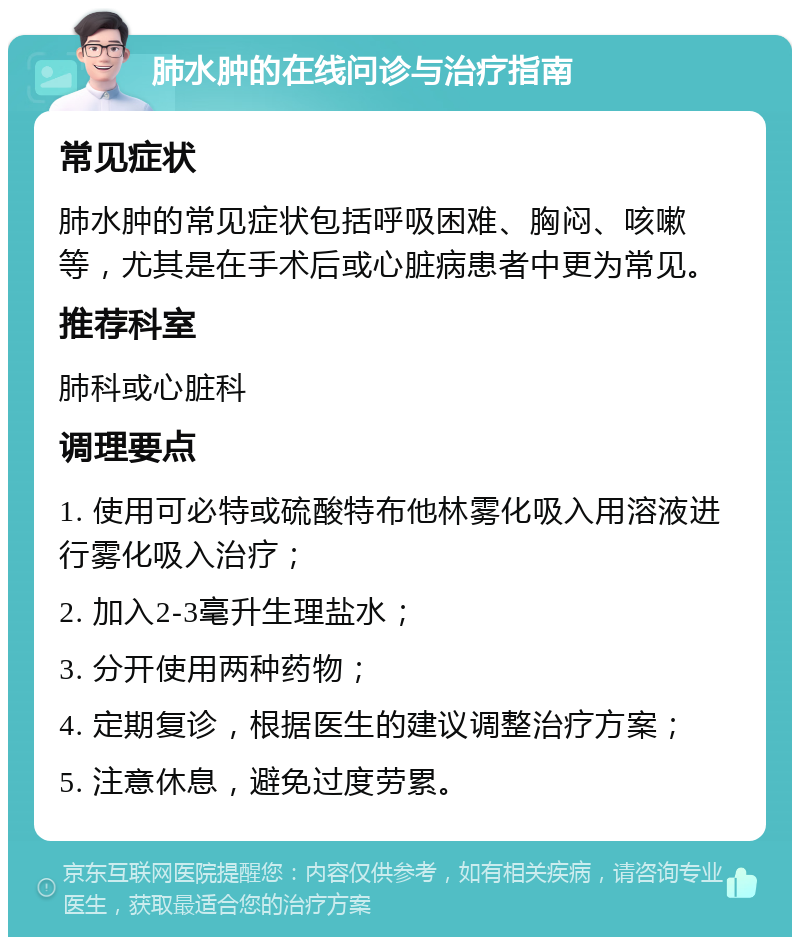 肺水肿的在线问诊与治疗指南 常见症状 肺水肿的常见症状包括呼吸困难、胸闷、咳嗽等，尤其是在手术后或心脏病患者中更为常见。 推荐科室 肺科或心脏科 调理要点 1. 使用可必特或硫酸特布他林雾化吸入用溶液进行雾化吸入治疗； 2. 加入2-3毫升生理盐水； 3. 分开使用两种药物； 4. 定期复诊，根据医生的建议调整治疗方案； 5. 注意休息，避免过度劳累。