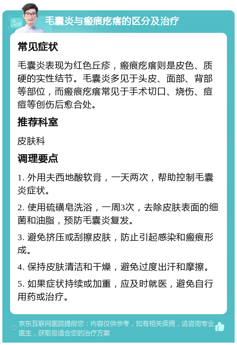 毛囊炎与瘢痕疙瘩的区分及治疗 常见症状 毛囊炎表现为红色丘疹，瘢痕疙瘩则是皮色、质硬的实性结节。毛囊炎多见于头皮、面部、背部等部位，而瘢痕疙瘩常见于手术切口、烧伤、痘痘等创伤后愈合处。 推荐科室 皮肤科 调理要点 1. 外用夫西地酸软膏，一天两次，帮助控制毛囊炎症状。 2. 使用硫磺皂洗浴，一周3次，去除皮肤表面的细菌和油脂，预防毛囊炎复发。 3. 避免挤压或刮擦皮肤，防止引起感染和瘢痕形成。 4. 保持皮肤清洁和干燥，避免过度出汗和摩擦。 5. 如果症状持续或加重，应及时就医，避免自行用药或治疗。