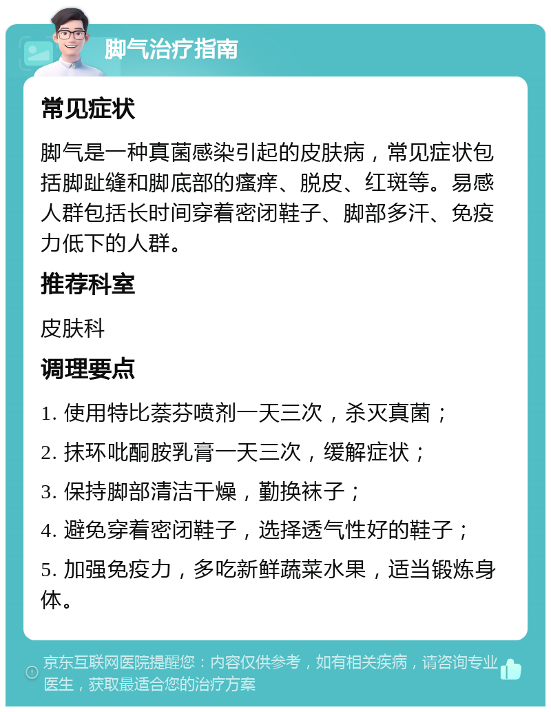 脚气治疗指南 常见症状 脚气是一种真菌感染引起的皮肤病，常见症状包括脚趾缝和脚底部的瘙痒、脱皮、红斑等。易感人群包括长时间穿着密闭鞋子、脚部多汗、免疫力低下的人群。 推荐科室 皮肤科 调理要点 1. 使用特比萘芬喷剂一天三次，杀灭真菌； 2. 抹环吡酮胺乳膏一天三次，缓解症状； 3. 保持脚部清洁干燥，勤换袜子； 4. 避免穿着密闭鞋子，选择透气性好的鞋子； 5. 加强免疫力，多吃新鲜蔬菜水果，适当锻炼身体。