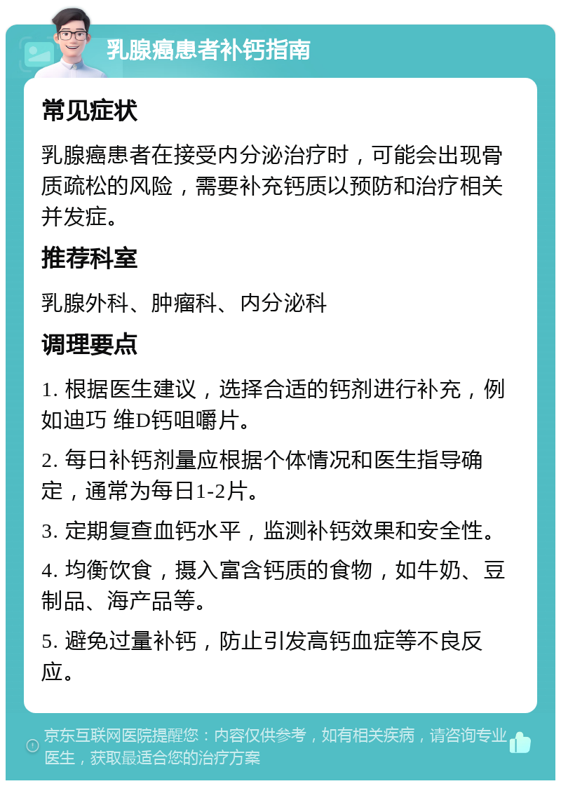 乳腺癌患者补钙指南 常见症状 乳腺癌患者在接受内分泌治疗时，可能会出现骨质疏松的风险，需要补充钙质以预防和治疗相关并发症。 推荐科室 乳腺外科、肿瘤科、内分泌科 调理要点 1. 根据医生建议，选择合适的钙剂进行补充，例如迪巧 维D钙咀嚼片。 2. 每日补钙剂量应根据个体情况和医生指导确定，通常为每日1-2片。 3. 定期复查血钙水平，监测补钙效果和安全性。 4. 均衡饮食，摄入富含钙质的食物，如牛奶、豆制品、海产品等。 5. 避免过量补钙，防止引发高钙血症等不良反应。