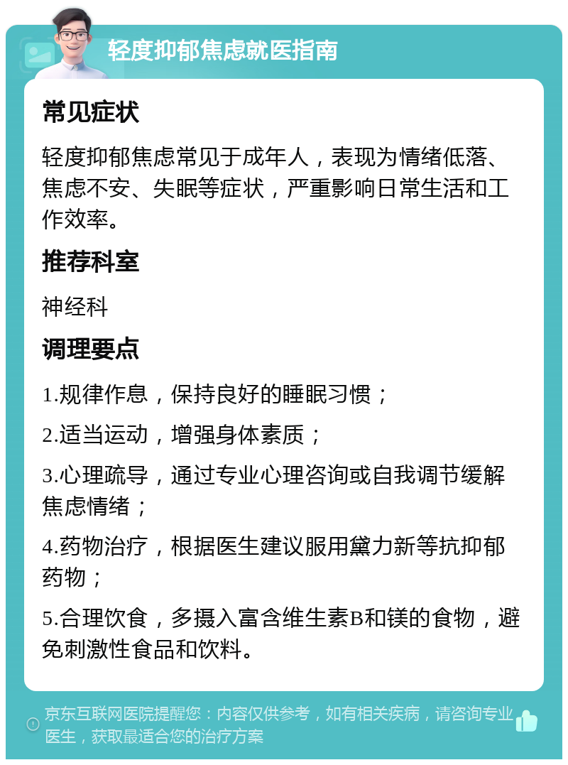 轻度抑郁焦虑就医指南 常见症状 轻度抑郁焦虑常见于成年人，表现为情绪低落、焦虑不安、失眠等症状，严重影响日常生活和工作效率。 推荐科室 神经科 调理要点 1.规律作息，保持良好的睡眠习惯； 2.适当运动，增强身体素质； 3.心理疏导，通过专业心理咨询或自我调节缓解焦虑情绪； 4.药物治疗，根据医生建议服用黛力新等抗抑郁药物； 5.合理饮食，多摄入富含维生素B和镁的食物，避免刺激性食品和饮料。