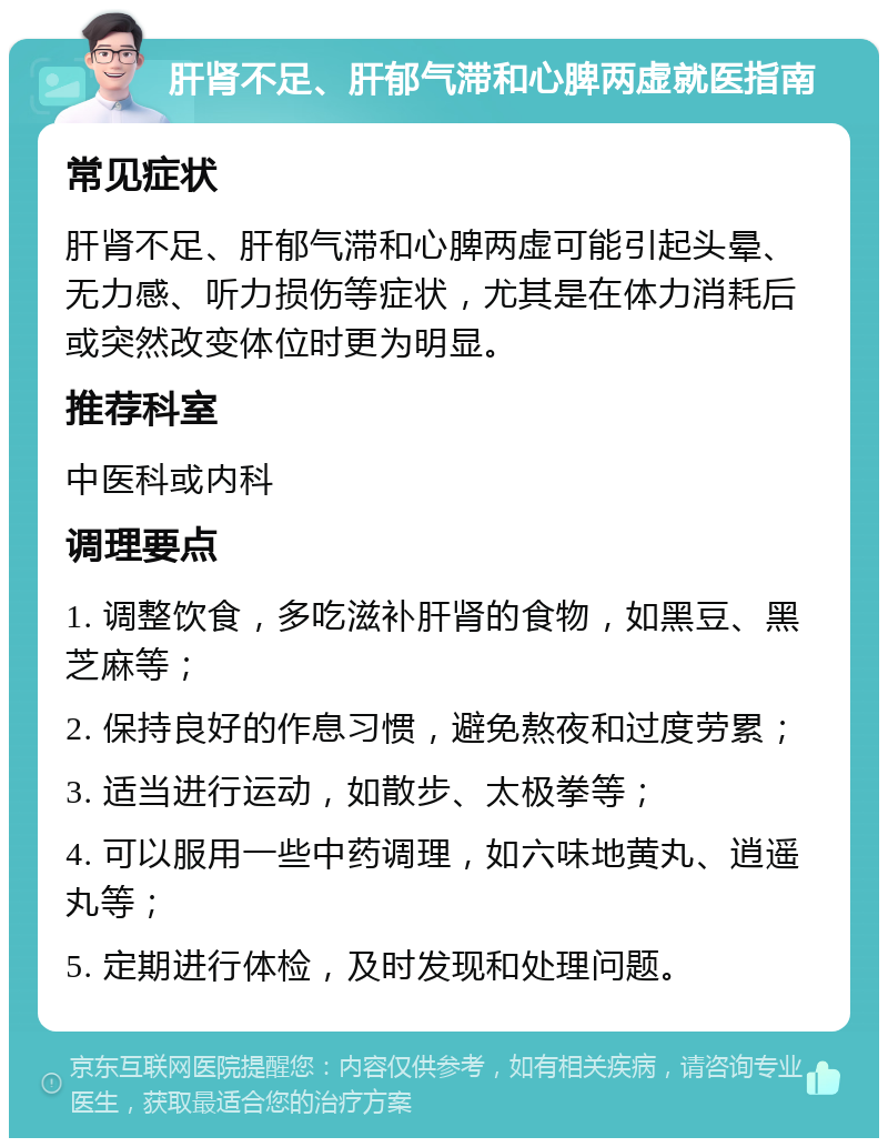 肝肾不足、肝郁气滞和心脾两虚就医指南 常见症状 肝肾不足、肝郁气滞和心脾两虚可能引起头晕、无力感、听力损伤等症状，尤其是在体力消耗后或突然改变体位时更为明显。 推荐科室 中医科或内科 调理要点 1. 调整饮食，多吃滋补肝肾的食物，如黑豆、黑芝麻等； 2. 保持良好的作息习惯，避免熬夜和过度劳累； 3. 适当进行运动，如散步、太极拳等； 4. 可以服用一些中药调理，如六味地黄丸、逍遥丸等； 5. 定期进行体检，及时发现和处理问题。