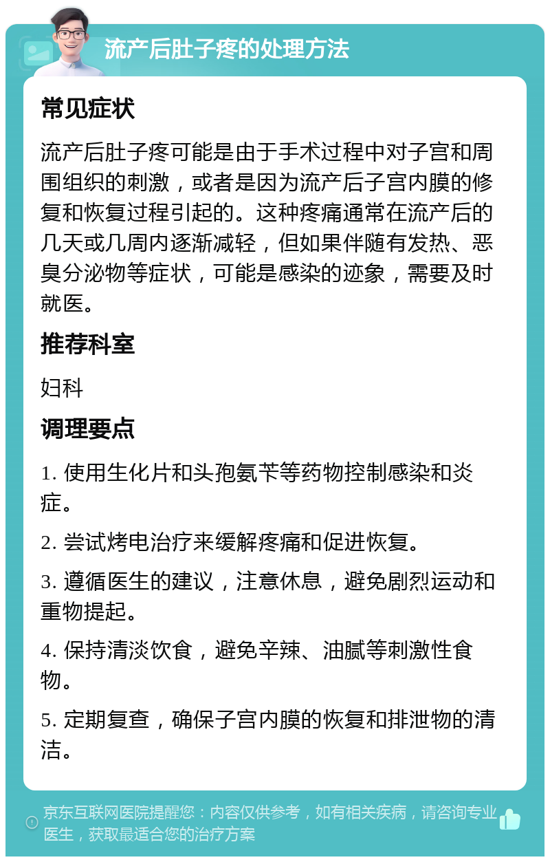 流产后肚子疼的处理方法 常见症状 流产后肚子疼可能是由于手术过程中对子宫和周围组织的刺激，或者是因为流产后子宫内膜的修复和恢复过程引起的。这种疼痛通常在流产后的几天或几周内逐渐减轻，但如果伴随有发热、恶臭分泌物等症状，可能是感染的迹象，需要及时就医。 推荐科室 妇科 调理要点 1. 使用生化片和头孢氨苄等药物控制感染和炎症。 2. 尝试烤电治疗来缓解疼痛和促进恢复。 3. 遵循医生的建议，注意休息，避免剧烈运动和重物提起。 4. 保持清淡饮食，避免辛辣、油腻等刺激性食物。 5. 定期复查，确保子宫内膜的恢复和排泄物的清洁。