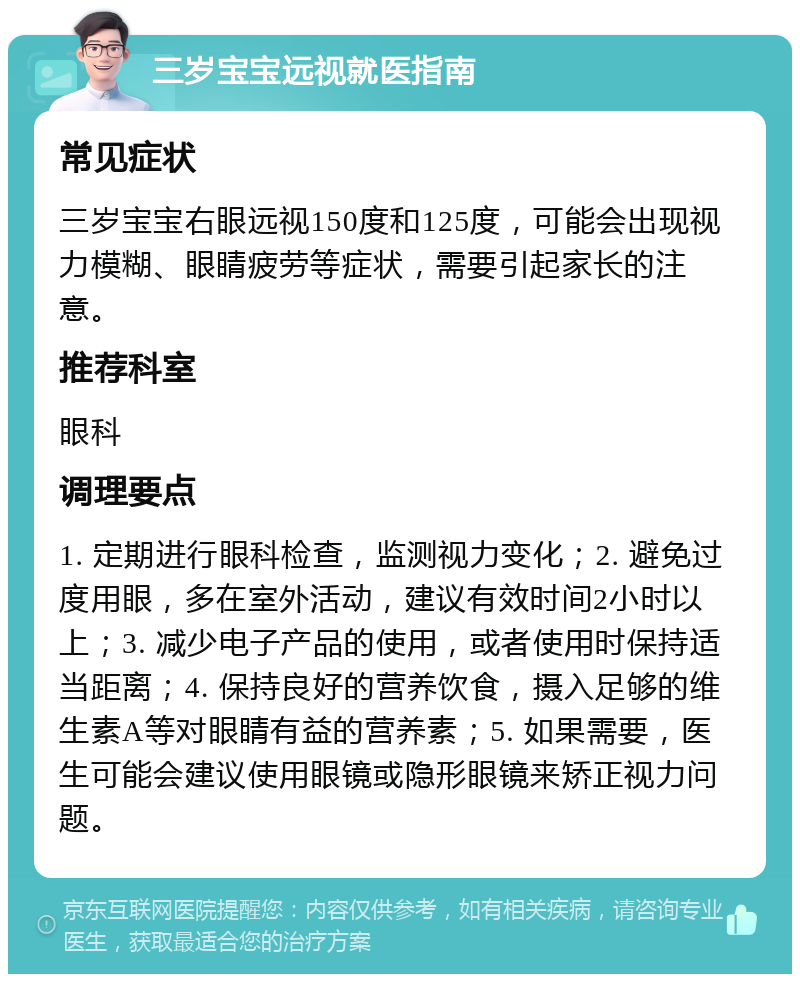 三岁宝宝远视就医指南 常见症状 三岁宝宝右眼远视150度和125度，可能会出现视力模糊、眼睛疲劳等症状，需要引起家长的注意。 推荐科室 眼科 调理要点 1. 定期进行眼科检查，监测视力变化；2. 避免过度用眼，多在室外活动，建议有效时间2小时以上；3. 减少电子产品的使用，或者使用时保持适当距离；4. 保持良好的营养饮食，摄入足够的维生素A等对眼睛有益的营养素；5. 如果需要，医生可能会建议使用眼镜或隐形眼镜来矫正视力问题。