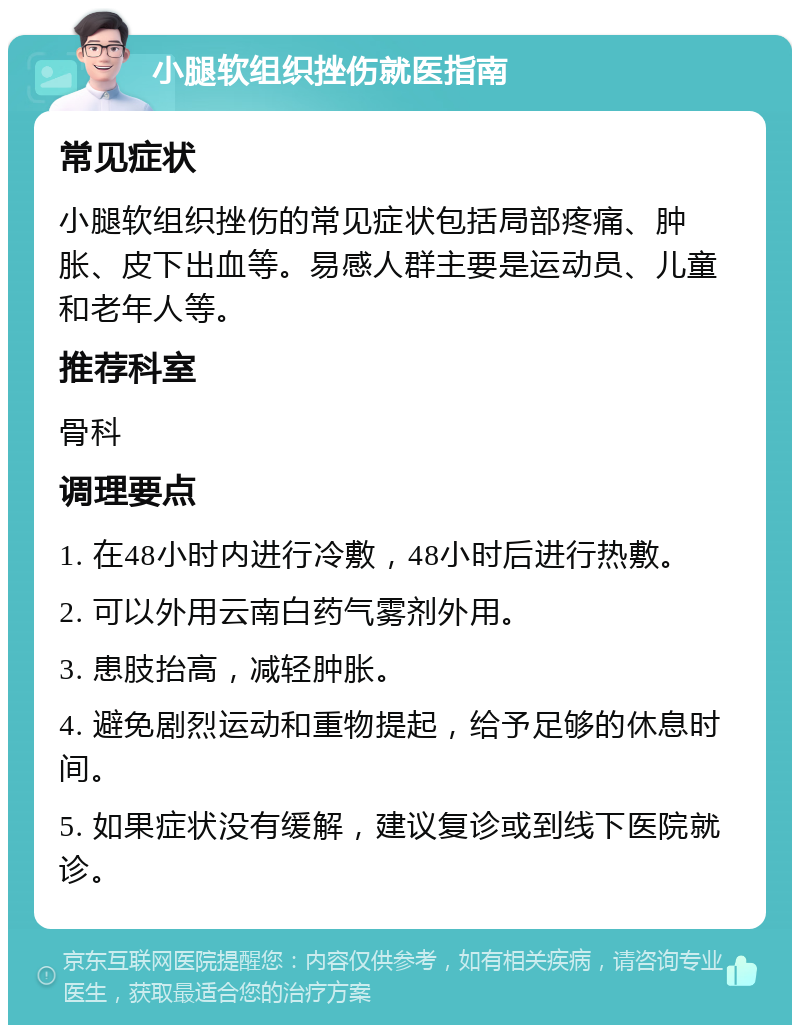 小腿软组织挫伤就医指南 常见症状 小腿软组织挫伤的常见症状包括局部疼痛、肿胀、皮下出血等。易感人群主要是运动员、儿童和老年人等。 推荐科室 骨科 调理要点 1. 在48小时内进行冷敷，48小时后进行热敷。 2. 可以外用云南白药气雾剂外用。 3. 患肢抬高，减轻肿胀。 4. 避免剧烈运动和重物提起，给予足够的休息时间。 5. 如果症状没有缓解，建议复诊或到线下医院就诊。