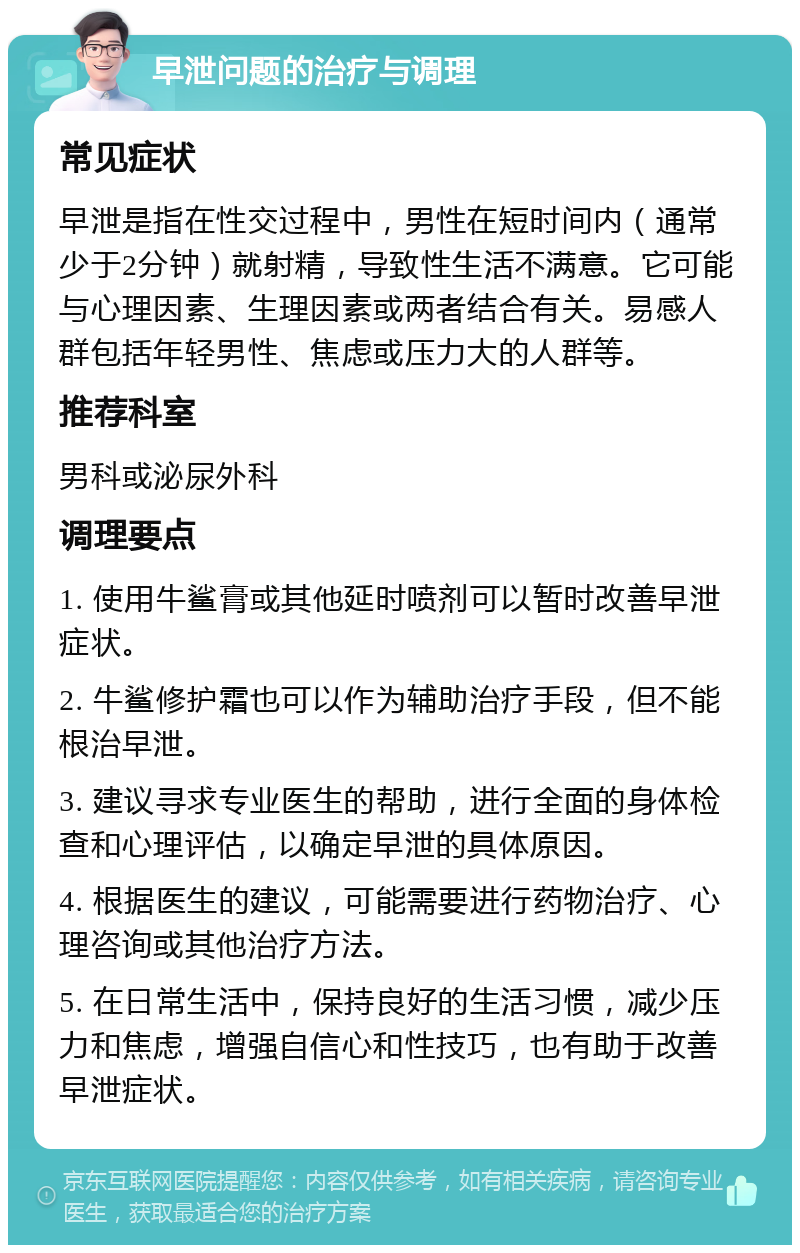 早泄问题的治疗与调理 常见症状 早泄是指在性交过程中，男性在短时间内（通常少于2分钟）就射精，导致性生活不满意。它可能与心理因素、生理因素或两者结合有关。易感人群包括年轻男性、焦虑或压力大的人群等。 推荐科室 男科或泌尿外科 调理要点 1. 使用牛鲨膏或其他延时喷剂可以暂时改善早泄症状。 2. 牛鲨修护霜也可以作为辅助治疗手段，但不能根治早泄。 3. 建议寻求专业医生的帮助，进行全面的身体检查和心理评估，以确定早泄的具体原因。 4. 根据医生的建议，可能需要进行药物治疗、心理咨询或其他治疗方法。 5. 在日常生活中，保持良好的生活习惯，减少压力和焦虑，增强自信心和性技巧，也有助于改善早泄症状。