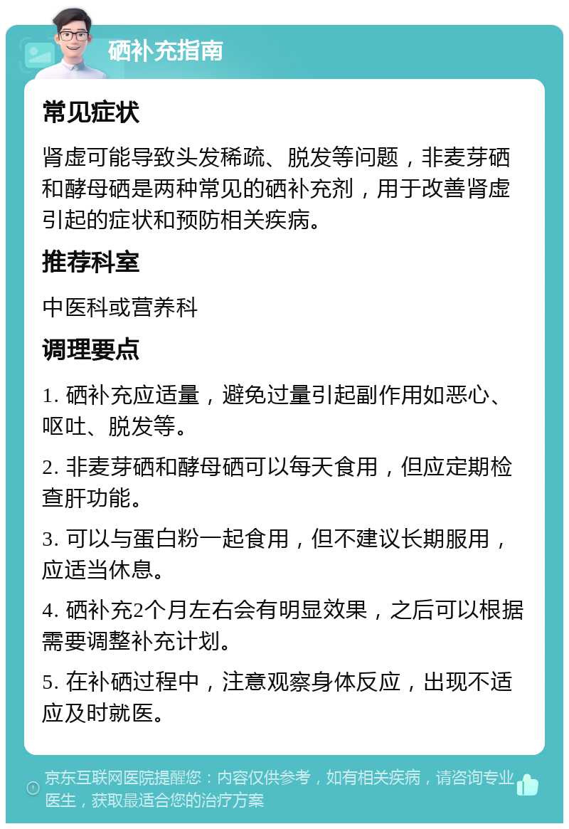 硒补充指南 常见症状 肾虚可能导致头发稀疏、脱发等问题，非麦芽硒和酵母硒是两种常见的硒补充剂，用于改善肾虚引起的症状和预防相关疾病。 推荐科室 中医科或营养科 调理要点 1. 硒补充应适量，避免过量引起副作用如恶心、呕吐、脱发等。 2. 非麦芽硒和酵母硒可以每天食用，但应定期检查肝功能。 3. 可以与蛋白粉一起食用，但不建议长期服用，应适当休息。 4. 硒补充2个月左右会有明显效果，之后可以根据需要调整补充计划。 5. 在补硒过程中，注意观察身体反应，出现不适应及时就医。