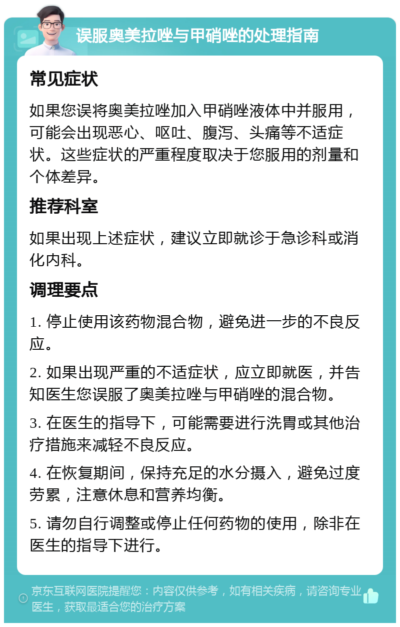 误服奥美拉唑与甲硝唑的处理指南 常见症状 如果您误将奥美拉唑加入甲硝唑液体中并服用，可能会出现恶心、呕吐、腹泻、头痛等不适症状。这些症状的严重程度取决于您服用的剂量和个体差异。 推荐科室 如果出现上述症状，建议立即就诊于急诊科或消化内科。 调理要点 1. 停止使用该药物混合物，避免进一步的不良反应。 2. 如果出现严重的不适症状，应立即就医，并告知医生您误服了奥美拉唑与甲硝唑的混合物。 3. 在医生的指导下，可能需要进行洗胃或其他治疗措施来减轻不良反应。 4. 在恢复期间，保持充足的水分摄入，避免过度劳累，注意休息和营养均衡。 5. 请勿自行调整或停止任何药物的使用，除非在医生的指导下进行。