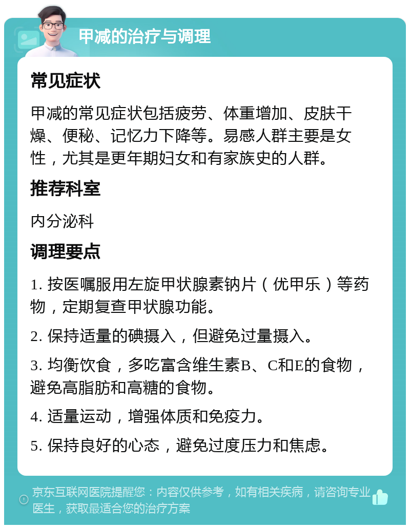 甲减的治疗与调理 常见症状 甲减的常见症状包括疲劳、体重增加、皮肤干燥、便秘、记忆力下降等。易感人群主要是女性，尤其是更年期妇女和有家族史的人群。 推荐科室 内分泌科 调理要点 1. 按医嘱服用左旋甲状腺素钠片（优甲乐）等药物，定期复查甲状腺功能。 2. 保持适量的碘摄入，但避免过量摄入。 3. 均衡饮食，多吃富含维生素B、C和E的食物，避免高脂肪和高糖的食物。 4. 适量运动，增强体质和免疫力。 5. 保持良好的心态，避免过度压力和焦虑。