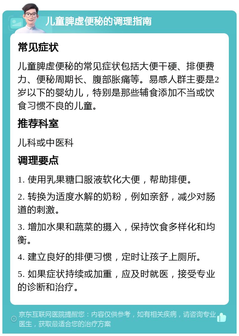 儿童脾虚便秘的调理指南 常见症状 儿童脾虚便秘的常见症状包括大便干硬、排便费力、便秘周期长、腹部胀痛等。易感人群主要是2岁以下的婴幼儿，特别是那些辅食添加不当或饮食习惯不良的儿童。 推荐科室 儿科或中医科 调理要点 1. 使用乳果糖口服液软化大便，帮助排便。 2. 转换为适度水解的奶粉，例如亲舒，减少对肠道的刺激。 3. 增加水果和蔬菜的摄入，保持饮食多样化和均衡。 4. 建立良好的排便习惯，定时让孩子上厕所。 5. 如果症状持续或加重，应及时就医，接受专业的诊断和治疗。