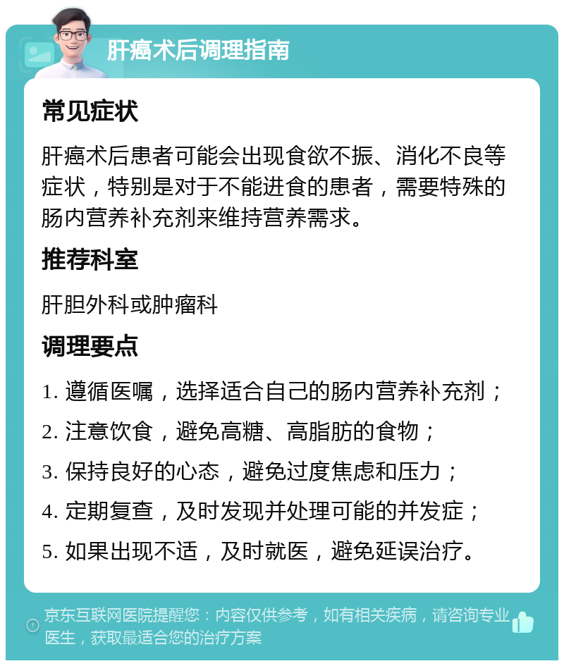 肝癌术后调理指南 常见症状 肝癌术后患者可能会出现食欲不振、消化不良等症状，特别是对于不能进食的患者，需要特殊的肠内营养补充剂来维持营养需求。 推荐科室 肝胆外科或肿瘤科 调理要点 1. 遵循医嘱，选择适合自己的肠内营养补充剂； 2. 注意饮食，避免高糖、高脂肪的食物； 3. 保持良好的心态，避免过度焦虑和压力； 4. 定期复查，及时发现并处理可能的并发症； 5. 如果出现不适，及时就医，避免延误治疗。