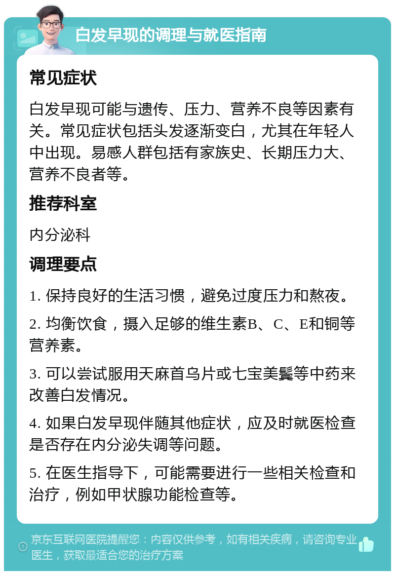 白发早现的调理与就医指南 常见症状 白发早现可能与遗传、压力、营养不良等因素有关。常见症状包括头发逐渐变白，尤其在年轻人中出现。易感人群包括有家族史、长期压力大、营养不良者等。 推荐科室 内分泌科 调理要点 1. 保持良好的生活习惯，避免过度压力和熬夜。 2. 均衡饮食，摄入足够的维生素B、C、E和铜等营养素。 3. 可以尝试服用天麻首乌片或七宝美鬓等中药来改善白发情况。 4. 如果白发早现伴随其他症状，应及时就医检查是否存在内分泌失调等问题。 5. 在医生指导下，可能需要进行一些相关检查和治疗，例如甲状腺功能检查等。