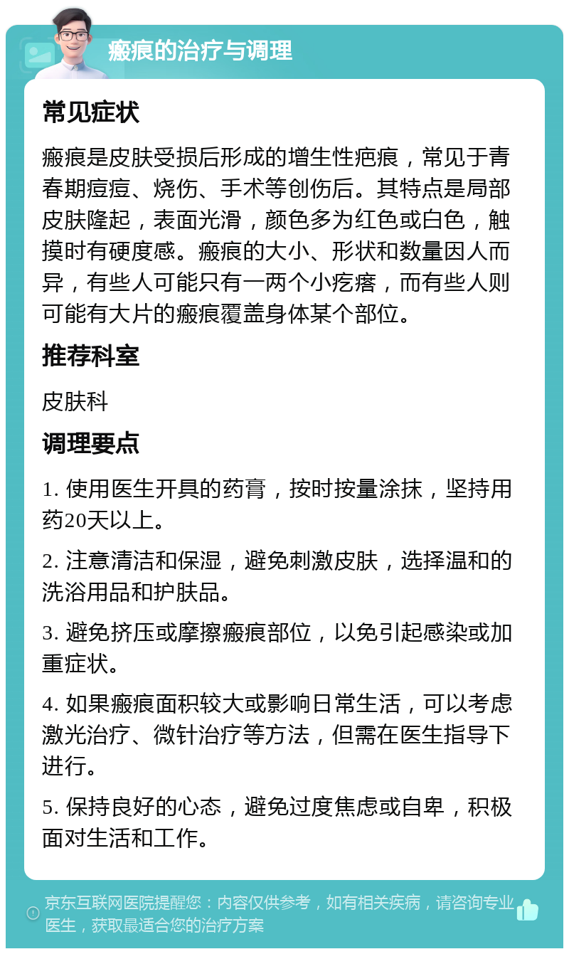 瘢痕的治疗与调理 常见症状 瘢痕是皮肤受损后形成的增生性疤痕，常见于青春期痘痘、烧伤、手术等创伤后。其特点是局部皮肤隆起，表面光滑，颜色多为红色或白色，触摸时有硬度感。瘢痕的大小、形状和数量因人而异，有些人可能只有一两个小疙瘩，而有些人则可能有大片的瘢痕覆盖身体某个部位。 推荐科室 皮肤科 调理要点 1. 使用医生开具的药膏，按时按量涂抹，坚持用药20天以上。 2. 注意清洁和保湿，避免刺激皮肤，选择温和的洗浴用品和护肤品。 3. 避免挤压或摩擦瘢痕部位，以免引起感染或加重症状。 4. 如果瘢痕面积较大或影响日常生活，可以考虑激光治疗、微针治疗等方法，但需在医生指导下进行。 5. 保持良好的心态，避免过度焦虑或自卑，积极面对生活和工作。