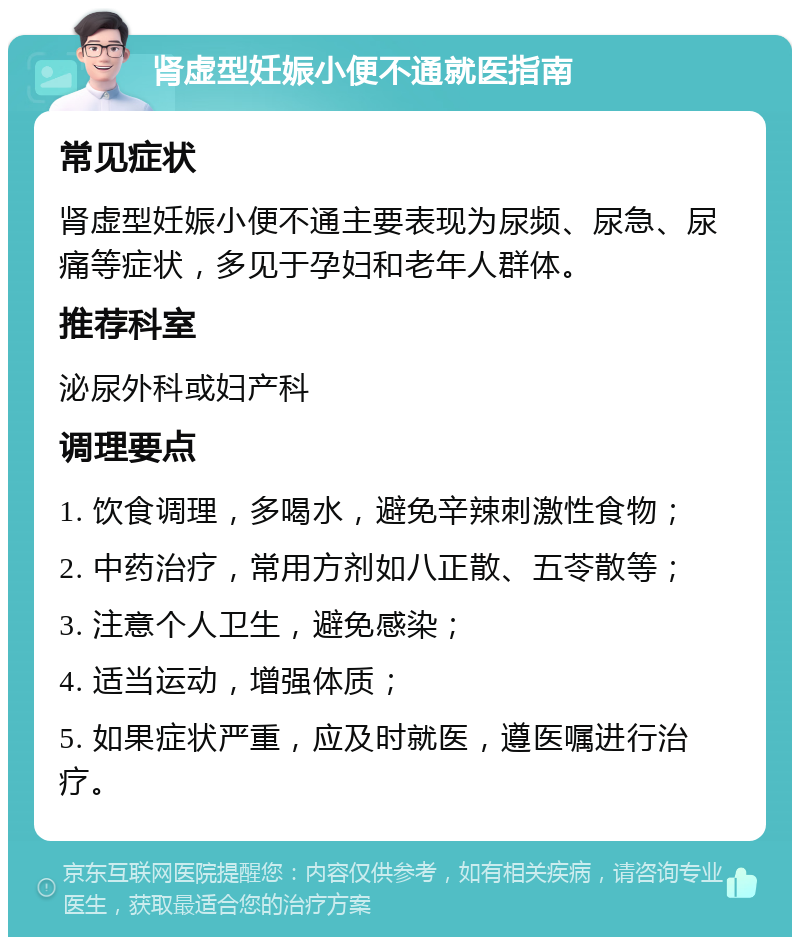 肾虚型妊娠小便不通就医指南 常见症状 肾虚型妊娠小便不通主要表现为尿频、尿急、尿痛等症状，多见于孕妇和老年人群体。 推荐科室 泌尿外科或妇产科 调理要点 1. 饮食调理，多喝水，避免辛辣刺激性食物； 2. 中药治疗，常用方剂如八正散、五苓散等； 3. 注意个人卫生，避免感染； 4. 适当运动，增强体质； 5. 如果症状严重，应及时就医，遵医嘱进行治疗。