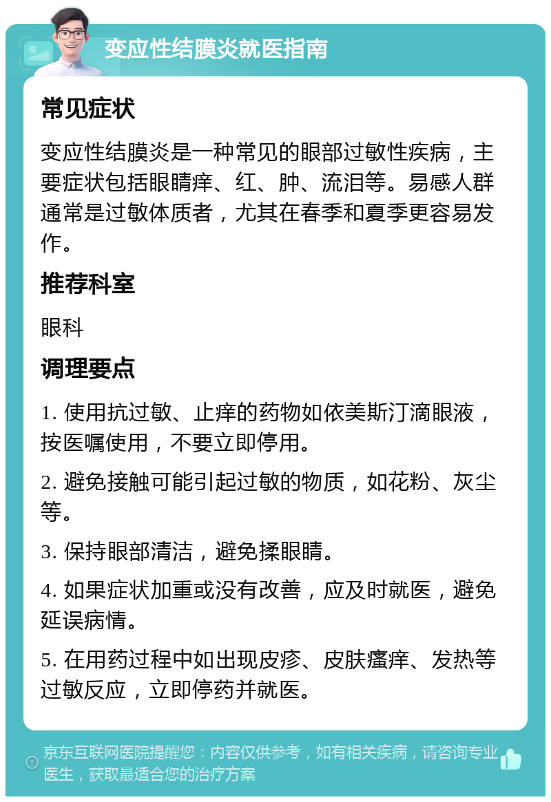 变应性结膜炎就医指南 常见症状 变应性结膜炎是一种常见的眼部过敏性疾病，主要症状包括眼睛痒、红、肿、流泪等。易感人群通常是过敏体质者，尤其在春季和夏季更容易发作。 推荐科室 眼科 调理要点 1. 使用抗过敏、止痒的药物如依美斯汀滴眼液，按医嘱使用，不要立即停用。 2. 避免接触可能引起过敏的物质，如花粉、灰尘等。 3. 保持眼部清洁，避免揉眼睛。 4. 如果症状加重或没有改善，应及时就医，避免延误病情。 5. 在用药过程中如出现皮疹、皮肤瘙痒、发热等过敏反应，立即停药并就医。