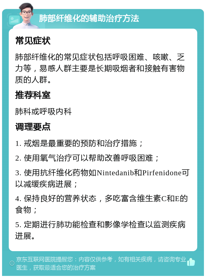 肺部纤维化的辅助治疗方法 常见症状 肺部纤维化的常见症状包括呼吸困难、咳嗽、乏力等，易感人群主要是长期吸烟者和接触有害物质的人群。 推荐科室 肺科或呼吸内科 调理要点 1. 戒烟是最重要的预防和治疗措施； 2. 使用氧气治疗可以帮助改善呼吸困难； 3. 使用抗纤维化药物如Nintedanib和Pirfenidone可以减缓疾病进展； 4. 保持良好的营养状态，多吃富含维生素C和E的食物； 5. 定期进行肺功能检查和影像学检查以监测疾病进展。