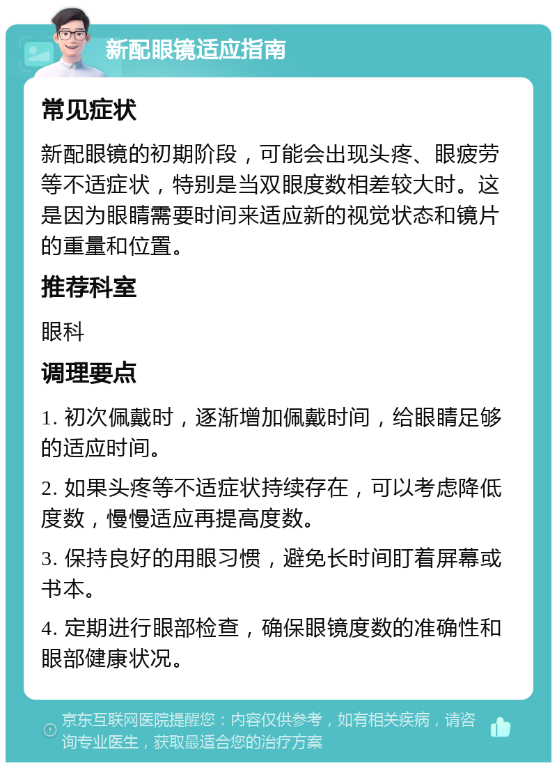 新配眼镜适应指南 常见症状 新配眼镜的初期阶段，可能会出现头疼、眼疲劳等不适症状，特别是当双眼度数相差较大时。这是因为眼睛需要时间来适应新的视觉状态和镜片的重量和位置。 推荐科室 眼科 调理要点 1. 初次佩戴时，逐渐增加佩戴时间，给眼睛足够的适应时间。 2. 如果头疼等不适症状持续存在，可以考虑降低度数，慢慢适应再提高度数。 3. 保持良好的用眼习惯，避免长时间盯着屏幕或书本。 4. 定期进行眼部检查，确保眼镜度数的准确性和眼部健康状况。