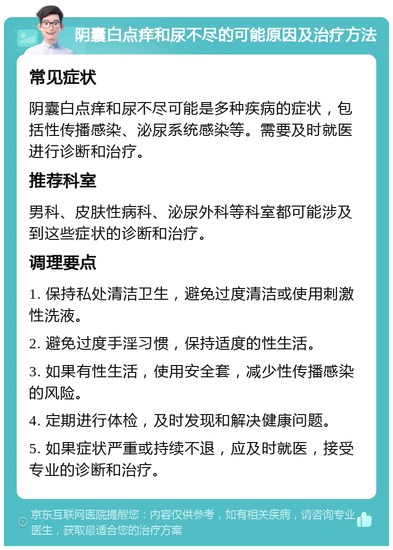 阴囊白点痒和尿不尽的可能原因及治疗方法 常见症状 阴囊白点痒和尿不尽可能是多种疾病的症状，包括性传播感染、泌尿系统感染等。需要及时就医进行诊断和治疗。 推荐科室 男科、皮肤性病科、泌尿外科等科室都可能涉及到这些症状的诊断和治疗。 调理要点 1. 保持私处清洁卫生，避免过度清洁或使用刺激性洗液。 2. 避免过度手淫习惯，保持适度的性生活。 3. 如果有性生活，使用安全套，减少性传播感染的风险。 4. 定期进行体检，及时发现和解决健康问题。 5. 如果症状严重或持续不退，应及时就医，接受专业的诊断和治疗。