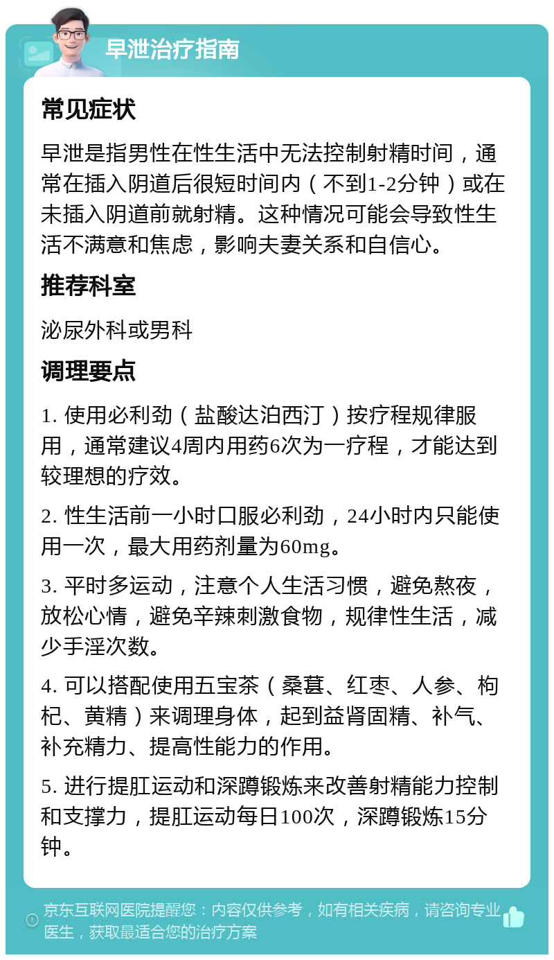 早泄治疗指南 常见症状 早泄是指男性在性生活中无法控制射精时间，通常在插入阴道后很短时间内（不到1-2分钟）或在未插入阴道前就射精。这种情况可能会导致性生活不满意和焦虑，影响夫妻关系和自信心。 推荐科室 泌尿外科或男科 调理要点 1. 使用必利劲（盐酸达泊西汀）按疗程规律服用，通常建议4周内用药6次为一疗程，才能达到较理想的疗效。 2. 性生活前一小时口服必利劲，24小时内只能使用一次，最大用药剂量为60mg。 3. 平时多运动，注意个人生活习惯，避免熬夜，放松心情，避免辛辣刺激食物，规律性生活，减少手淫次数。 4. 可以搭配使用五宝茶（桑葚、红枣、人参、枸杞、黄精）来调理身体，起到益肾固精、补气、补充精力、提高性能力的作用。 5. 进行提肛运动和深蹲锻炼来改善射精能力控制和支撑力，提肛运动每日100次，深蹲锻炼15分钟。