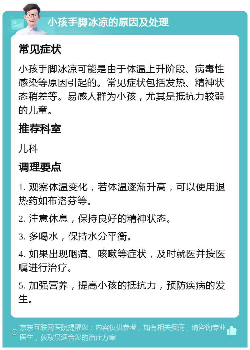 小孩手脚冰凉的原因及处理 常见症状 小孩手脚冰凉可能是由于体温上升阶段、病毒性感染等原因引起的。常见症状包括发热、精神状态稍差等。易感人群为小孩，尤其是抵抗力较弱的儿童。 推荐科室 儿科 调理要点 1. 观察体温变化，若体温逐渐升高，可以使用退热药如布洛芬等。 2. 注意休息，保持良好的精神状态。 3. 多喝水，保持水分平衡。 4. 如果出现咽痛、咳嗽等症状，及时就医并按医嘱进行治疗。 5. 加强营养，提高小孩的抵抗力，预防疾病的发生。