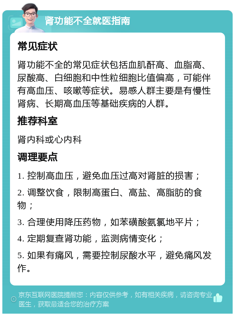 肾功能不全就医指南 常见症状 肾功能不全的常见症状包括血肌酐高、血脂高、尿酸高、白细胞和中性粒细胞比值偏高，可能伴有高血压、咳嗽等症状。易感人群主要是有慢性肾病、长期高血压等基础疾病的人群。 推荐科室 肾内科或心内科 调理要点 1. 控制高血压，避免血压过高对肾脏的损害； 2. 调整饮食，限制高蛋白、高盐、高脂肪的食物； 3. 合理使用降压药物，如苯磺酸氨氯地平片； 4. 定期复查肾功能，监测病情变化； 5. 如果有痛风，需要控制尿酸水平，避免痛风发作。