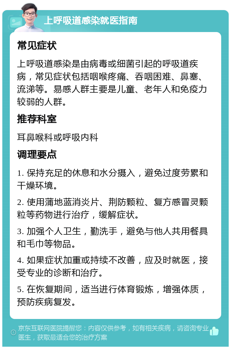 上呼吸道感染就医指南 常见症状 上呼吸道感染是由病毒或细菌引起的呼吸道疾病，常见症状包括咽喉疼痛、吞咽困难、鼻塞、流涕等。易感人群主要是儿童、老年人和免疫力较弱的人群。 推荐科室 耳鼻喉科或呼吸内科 调理要点 1. 保持充足的休息和水分摄入，避免过度劳累和干燥环境。 2. 使用蒲地蓝消炎片、荆防颗粒、复方感冒灵颗粒等药物进行治疗，缓解症状。 3. 加强个人卫生，勤洗手，避免与他人共用餐具和毛巾等物品。 4. 如果症状加重或持续不改善，应及时就医，接受专业的诊断和治疗。 5. 在恢复期间，适当进行体育锻炼，增强体质，预防疾病复发。