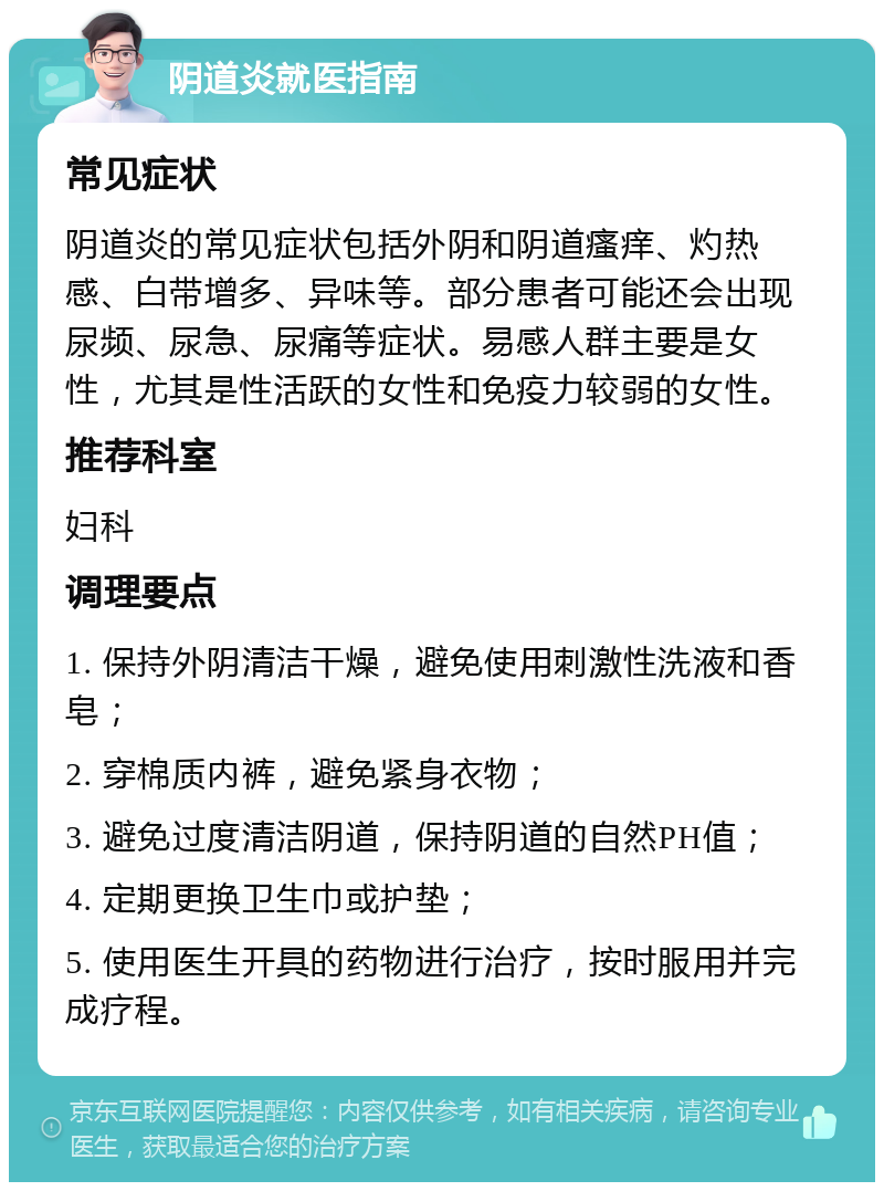 阴道炎就医指南 常见症状 阴道炎的常见症状包括外阴和阴道瘙痒、灼热感、白带增多、异味等。部分患者可能还会出现尿频、尿急、尿痛等症状。易感人群主要是女性，尤其是性活跃的女性和免疫力较弱的女性。 推荐科室 妇科 调理要点 1. 保持外阴清洁干燥，避免使用刺激性洗液和香皂； 2. 穿棉质内裤，避免紧身衣物； 3. 避免过度清洁阴道，保持阴道的自然PH值； 4. 定期更换卫生巾或护垫； 5. 使用医生开具的药物进行治疗，按时服用并完成疗程。