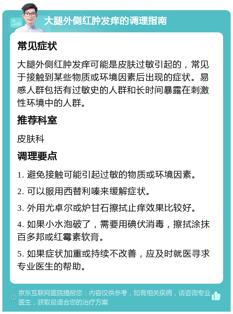 大腿外侧红肿发痒的调理指南 常见症状 大腿外侧红肿发痒可能是皮肤过敏引起的，常见于接触到某些物质或环境因素后出现的症状。易感人群包括有过敏史的人群和长时间暴露在刺激性环境中的人群。 推荐科室 皮肤科 调理要点 1. 避免接触可能引起过敏的物质或环境因素。 2. 可以服用西替利嗪来缓解症状。 3. 外用尤卓尔或炉甘石擦拭止痒效果比较好。 4. 如果小水泡破了，需要用碘伏消毒，擦拭涂抹百多邦或红霉素软膏。 5. 如果症状加重或持续不改善，应及时就医寻求专业医生的帮助。