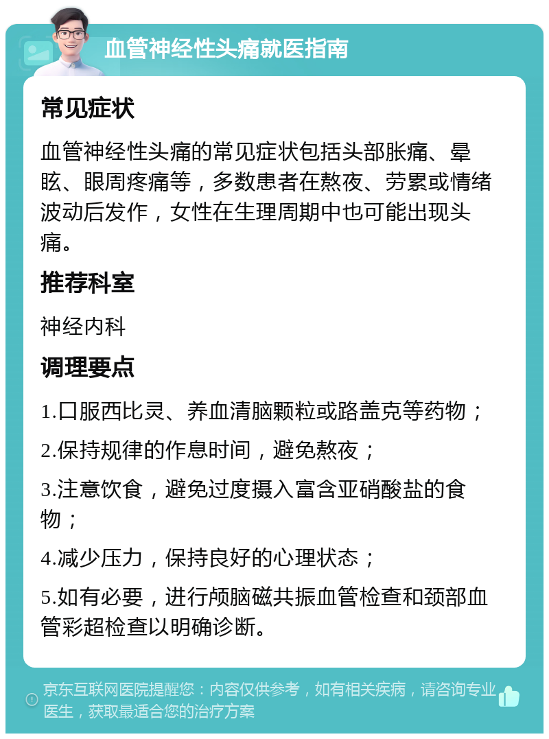 血管神经性头痛就医指南 常见症状 血管神经性头痛的常见症状包括头部胀痛、晕眩、眼周疼痛等，多数患者在熬夜、劳累或情绪波动后发作，女性在生理周期中也可能出现头痛。 推荐科室 神经内科 调理要点 1.口服西比灵、养血清脑颗粒或路盖克等药物； 2.保持规律的作息时间，避免熬夜； 3.注意饮食，避免过度摄入富含亚硝酸盐的食物； 4.减少压力，保持良好的心理状态； 5.如有必要，进行颅脑磁共振血管检查和颈部血管彩超检查以明确诊断。