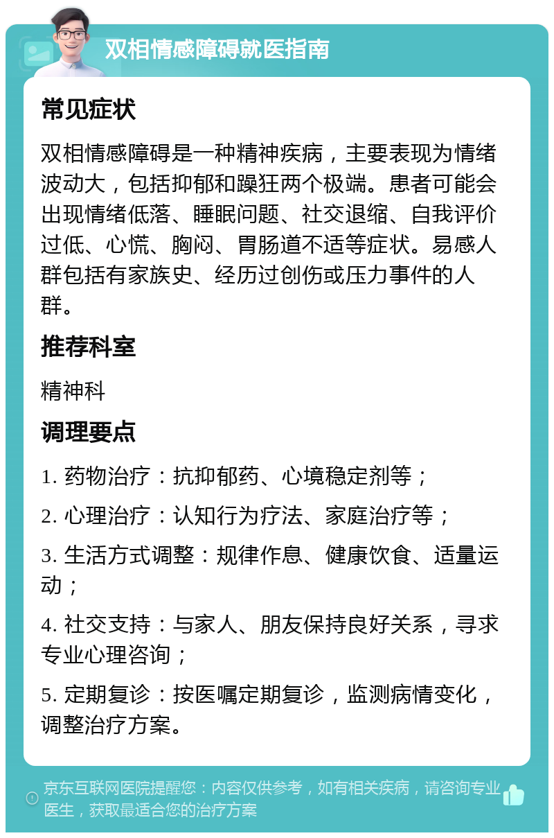 双相情感障碍就医指南 常见症状 双相情感障碍是一种精神疾病，主要表现为情绪波动大，包括抑郁和躁狂两个极端。患者可能会出现情绪低落、睡眠问题、社交退缩、自我评价过低、心慌、胸闷、胃肠道不适等症状。易感人群包括有家族史、经历过创伤或压力事件的人群。 推荐科室 精神科 调理要点 1. 药物治疗：抗抑郁药、心境稳定剂等； 2. 心理治疗：认知行为疗法、家庭治疗等； 3. 生活方式调整：规律作息、健康饮食、适量运动； 4. 社交支持：与家人、朋友保持良好关系，寻求专业心理咨询； 5. 定期复诊：按医嘱定期复诊，监测病情变化，调整治疗方案。