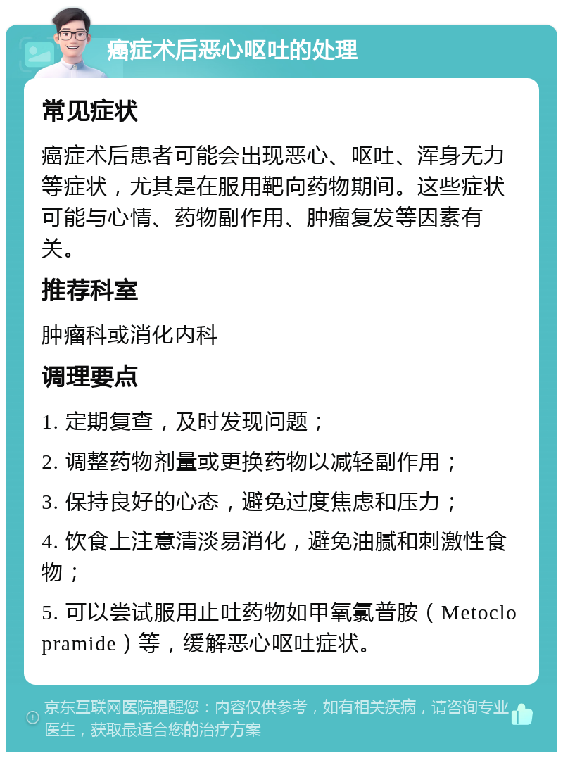 癌症术后恶心呕吐的处理 常见症状 癌症术后患者可能会出现恶心、呕吐、浑身无力等症状，尤其是在服用靶向药物期间。这些症状可能与心情、药物副作用、肿瘤复发等因素有关。 推荐科室 肿瘤科或消化内科 调理要点 1. 定期复查，及时发现问题； 2. 调整药物剂量或更换药物以减轻副作用； 3. 保持良好的心态，避免过度焦虑和压力； 4. 饮食上注意清淡易消化，避免油腻和刺激性食物； 5. 可以尝试服用止吐药物如甲氧氯普胺（Metoclopramide）等，缓解恶心呕吐症状。