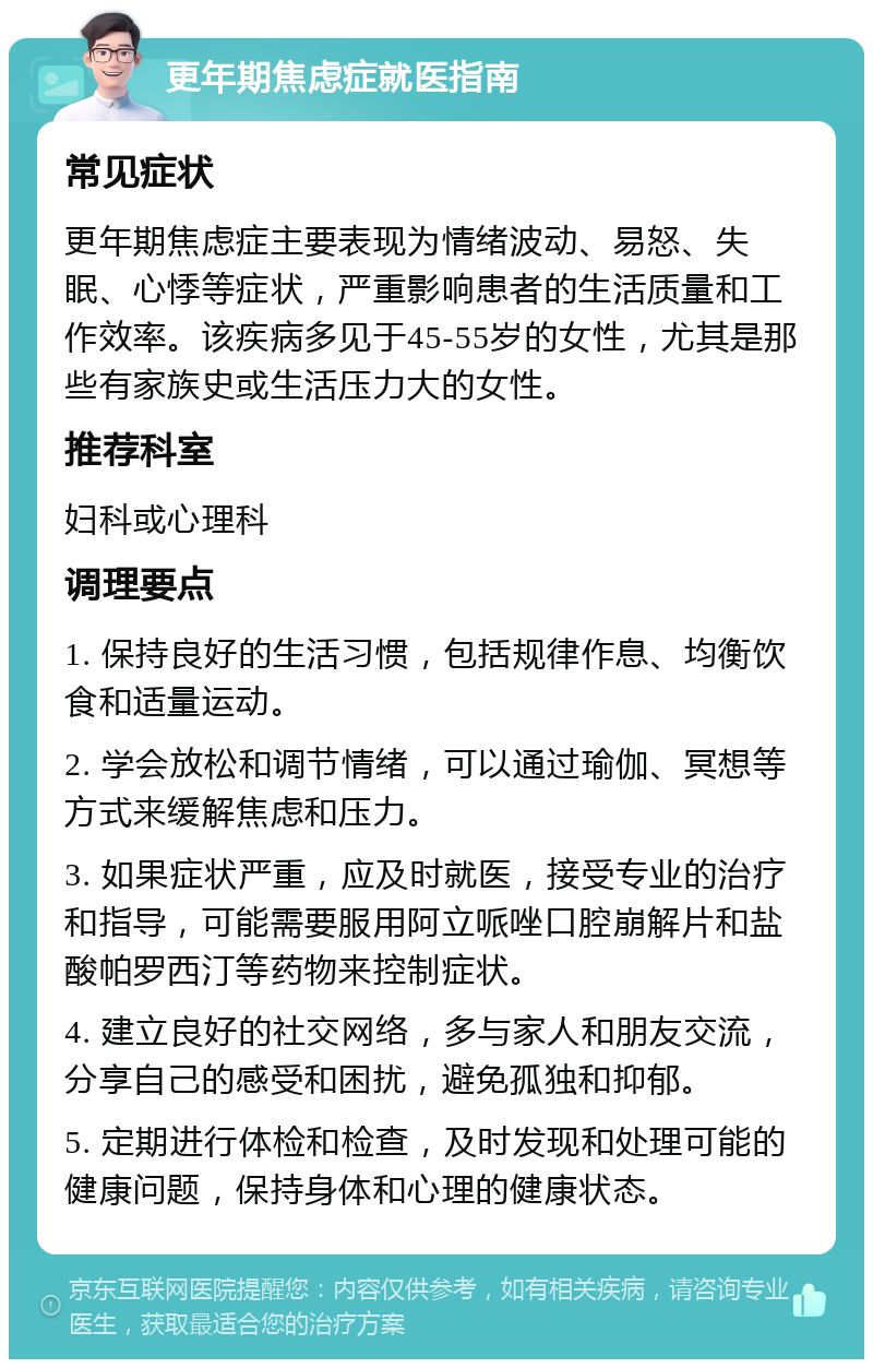 更年期焦虑症就医指南 常见症状 更年期焦虑症主要表现为情绪波动、易怒、失眠、心悸等症状，严重影响患者的生活质量和工作效率。该疾病多见于45-55岁的女性，尤其是那些有家族史或生活压力大的女性。 推荐科室 妇科或心理科 调理要点 1. 保持良好的生活习惯，包括规律作息、均衡饮食和适量运动。 2. 学会放松和调节情绪，可以通过瑜伽、冥想等方式来缓解焦虑和压力。 3. 如果症状严重，应及时就医，接受专业的治疗和指导，可能需要服用阿立哌唑口腔崩解片和盐酸帕罗西汀等药物来控制症状。 4. 建立良好的社交网络，多与家人和朋友交流，分享自己的感受和困扰，避免孤独和抑郁。 5. 定期进行体检和检查，及时发现和处理可能的健康问题，保持身体和心理的健康状态。